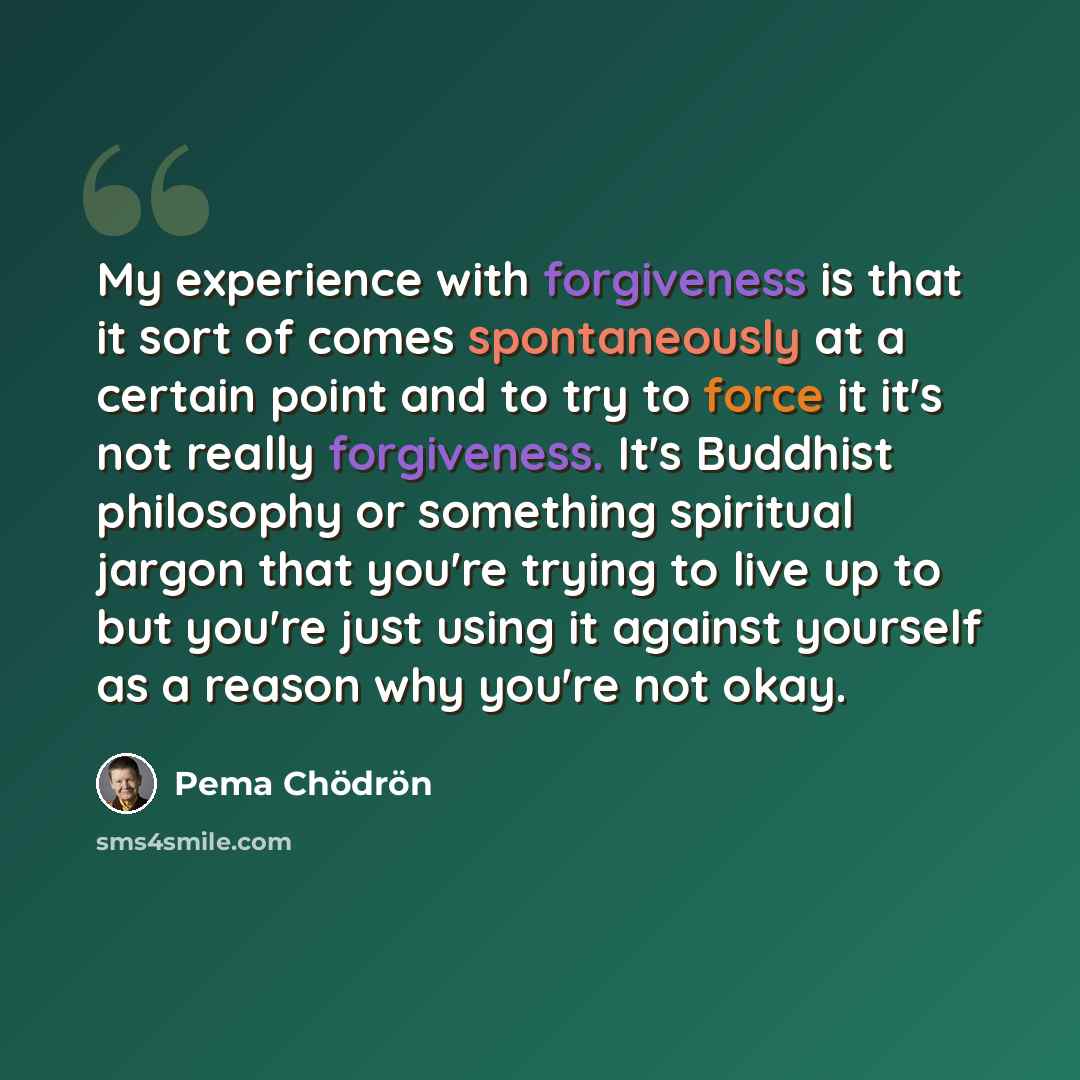 “My experience with forgiveness is that it sort of comes spontaneously at a certain point and to try to force it it's not really forgiveness. It's Buddhist philosophy or something spiritual jargon that you're trying to live up to but you're just using it against yourself as a reason why you're not…” quote by Pema Chodron