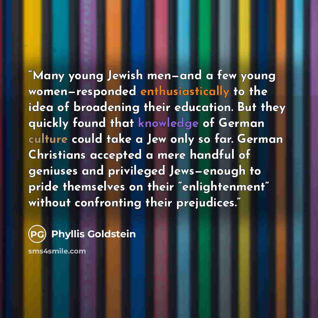 “Many young Jewish men—and a few young women—responded enthusiastically to the idea of broadening their education. But they quickly found that knowledge of German culture could take a Jew only so far. German Christians accepted a mere handful of geniuses and privileged Jews—enough to pride…” quote by Phyllis Goldstein