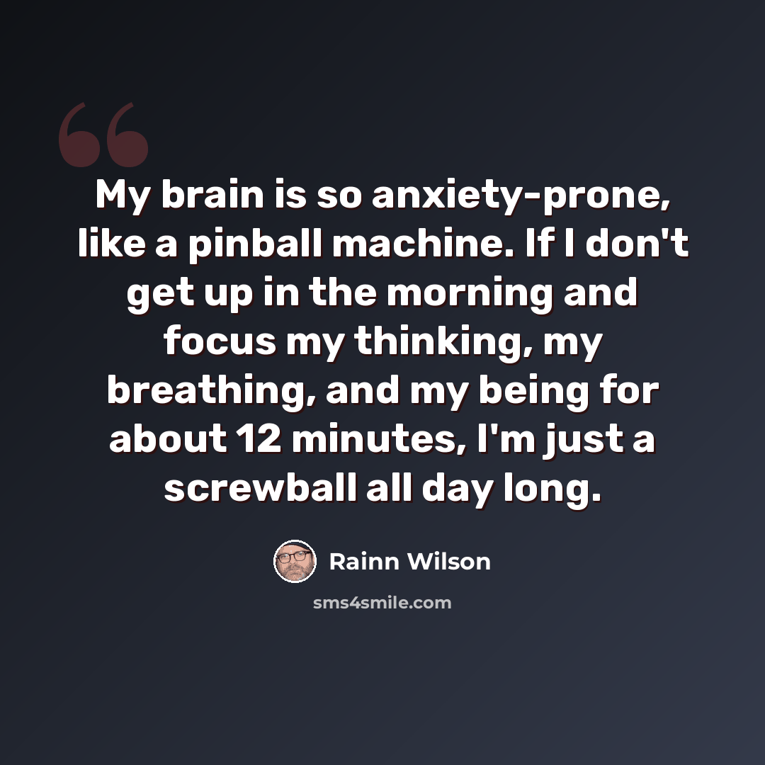“My brain is so anxiety-prone, like a pinball machine. If I don't get up in the morning and focus my thinking, my breathing, and my being for about 12 minutes, I'm just a screwball all day long.” quote by Rainn Wilson
