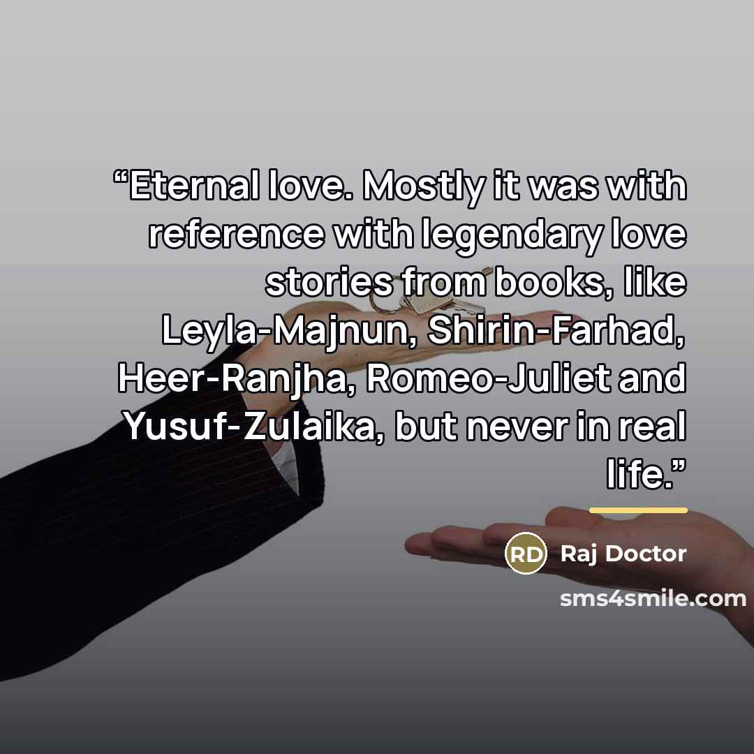 “Eternal love. Mostly it was with reference with legendary love stories from books, like Leyla-Majnun, Shirin-Farhad, Heer-Ranjha, Romeo-Juliet and Yusuf-Zulaika, but never in real life.” quote by Raj Doctor