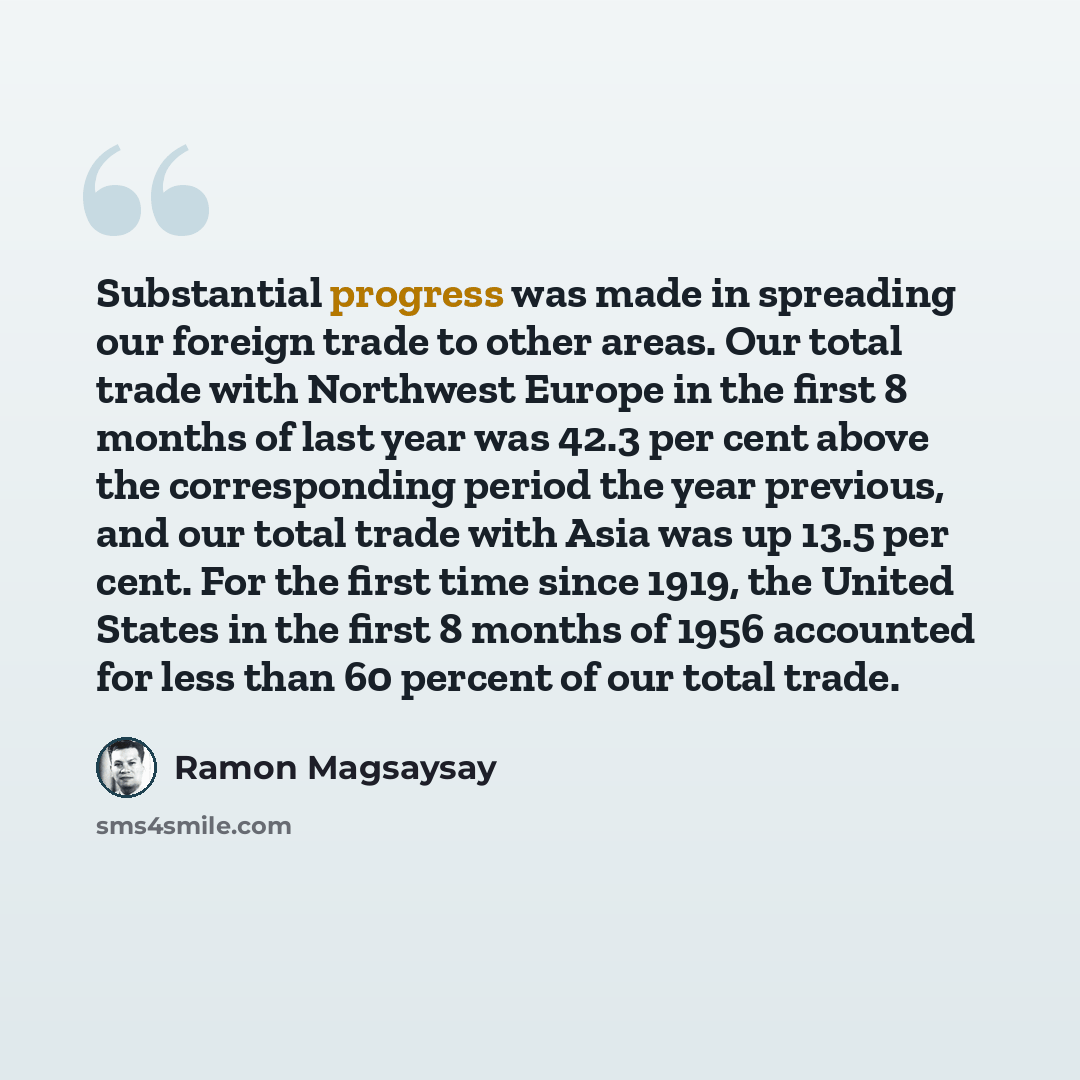 “Substantial progress was made in spreading our foreign trade to other areas. Our total trade with Northwest Europe in the first 8 months of last year was 42.3 per cent above the corresponding period the year previous, and our total trade with Asia was up 13.5 per cent. For the first time since…” quote by Ramon Magsaysay