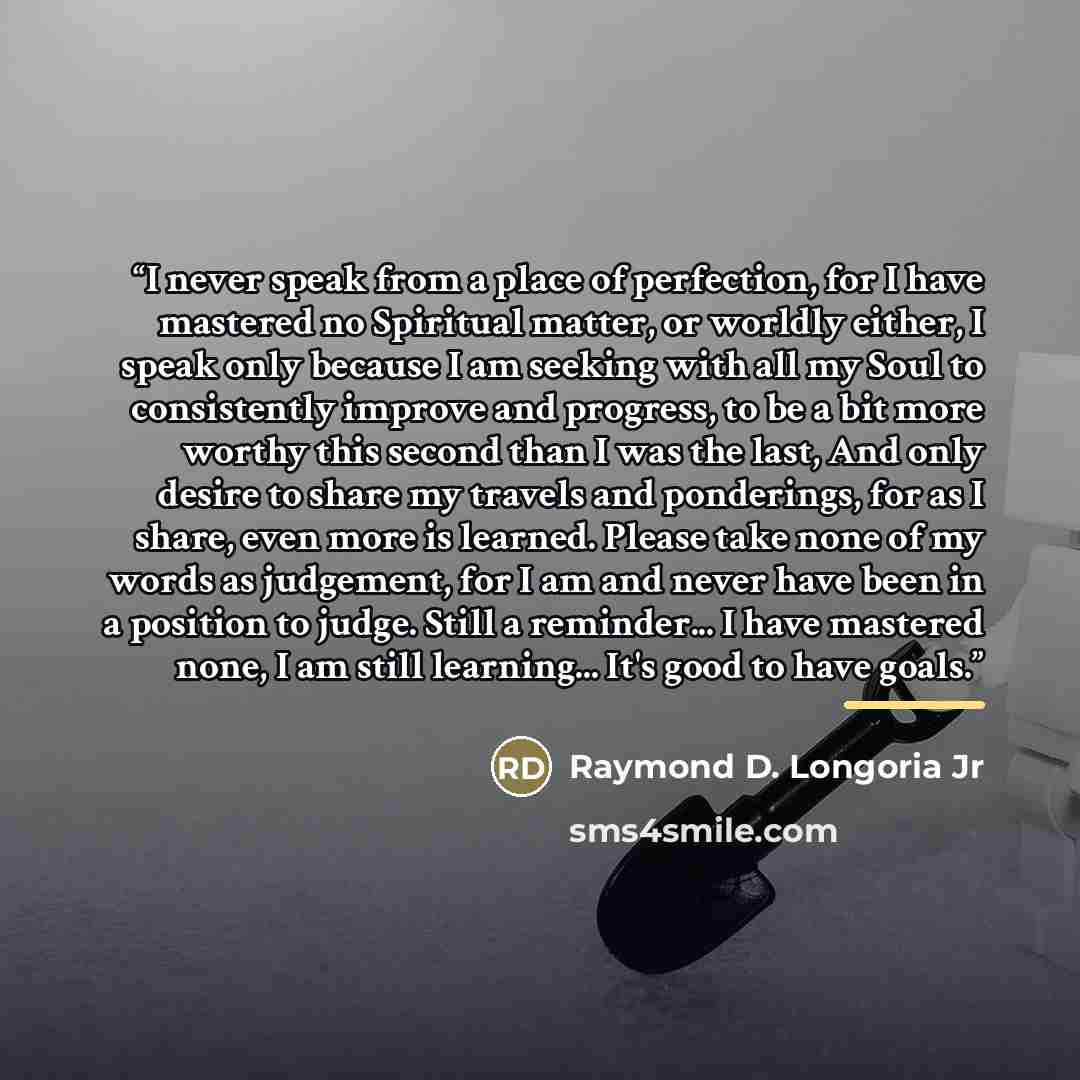 “I never speak from a place of perfection, for I have mastered no Spiritual matter, or worldly either, I speak only because I am seeking with all my Soul to consistently improve and progress, to be a bit more worthy this second than I was the last, And only desire to share my travels and…” quote by Raymond D. Longoria Jr