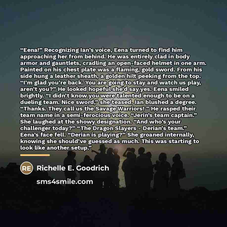 “Eena!” Recognizing Ian’s voice, Eena turned to find him approaching her from behind. He was entirely clad in body armor and gauntlets, cradling an open-faced helmet in one arm. Painted on his chest plate was a flaming, gold sword. From his side hung a leather sheath, a golden hilt peeking from the…” quote by Richelle E. Goodrich