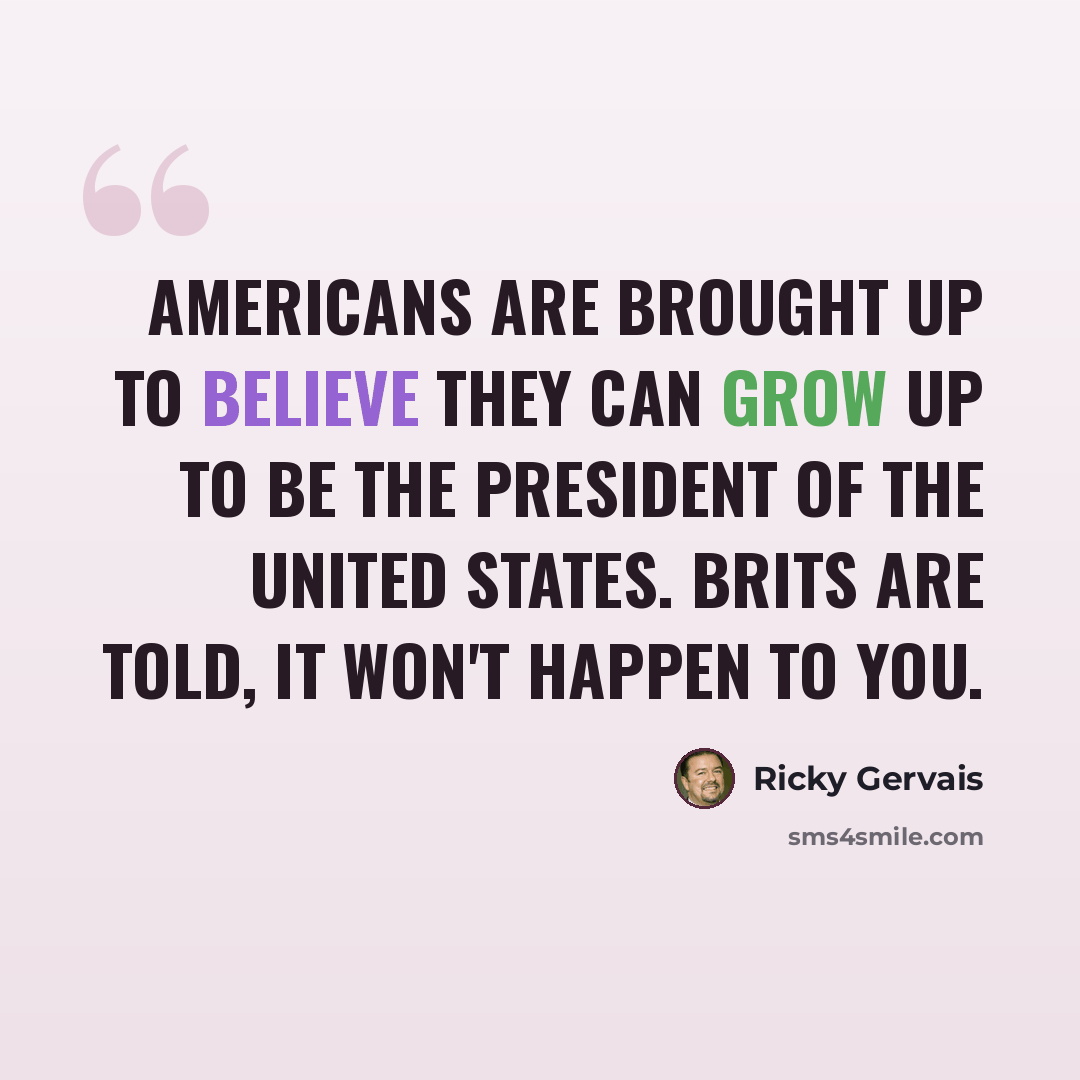 “Americans are brought up to believe they can grow up to be the president of the United States. Brits are told, It won't happen to you.” quote by Ricky Gervais