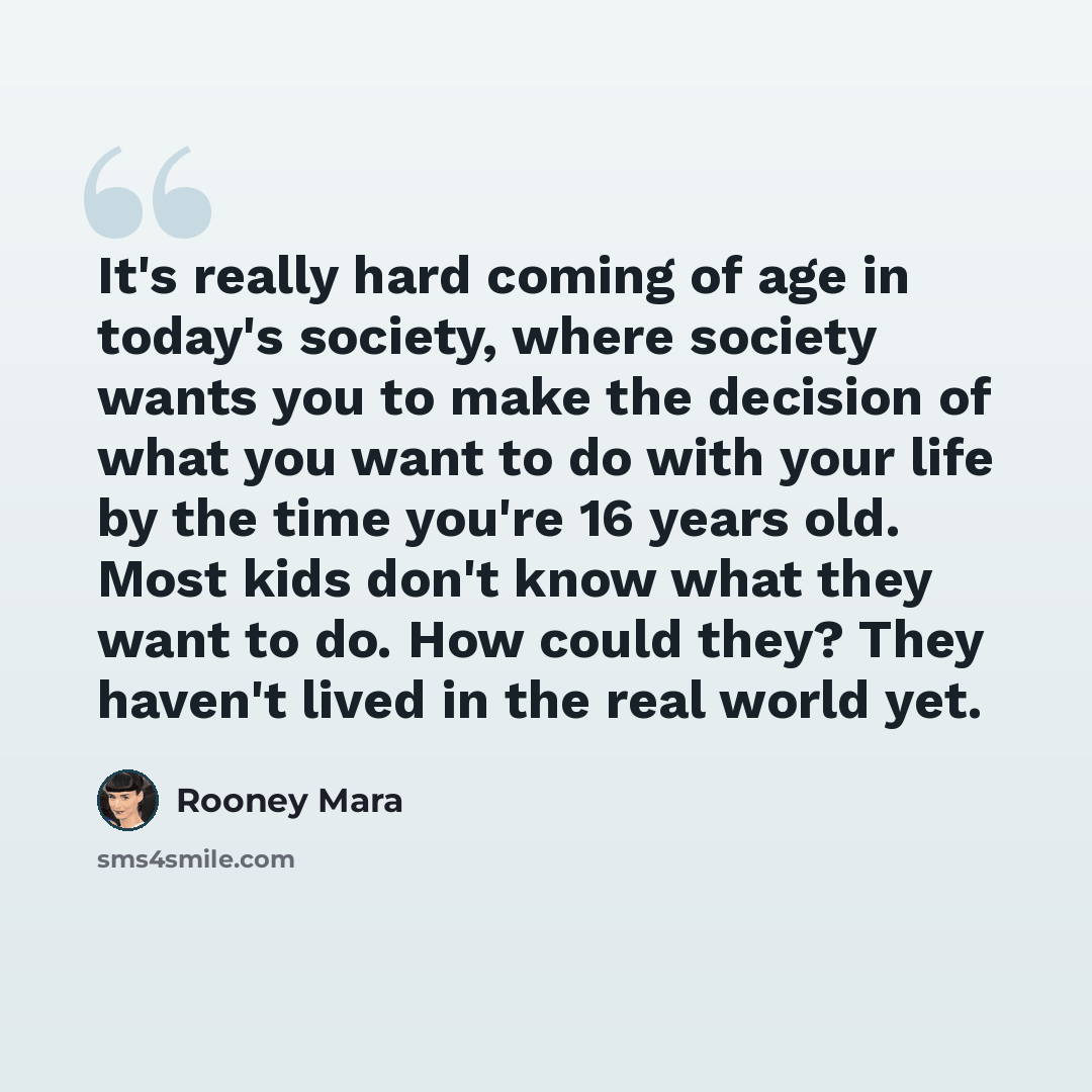 “It's really hard coming of age in today's society, where society wants you to make the decision of what you want to do with your life by the time you're 16 years old. Most kids don't know what they want to do. How could they? They haven't lived in the real world yet.” quote by Rooney Mara