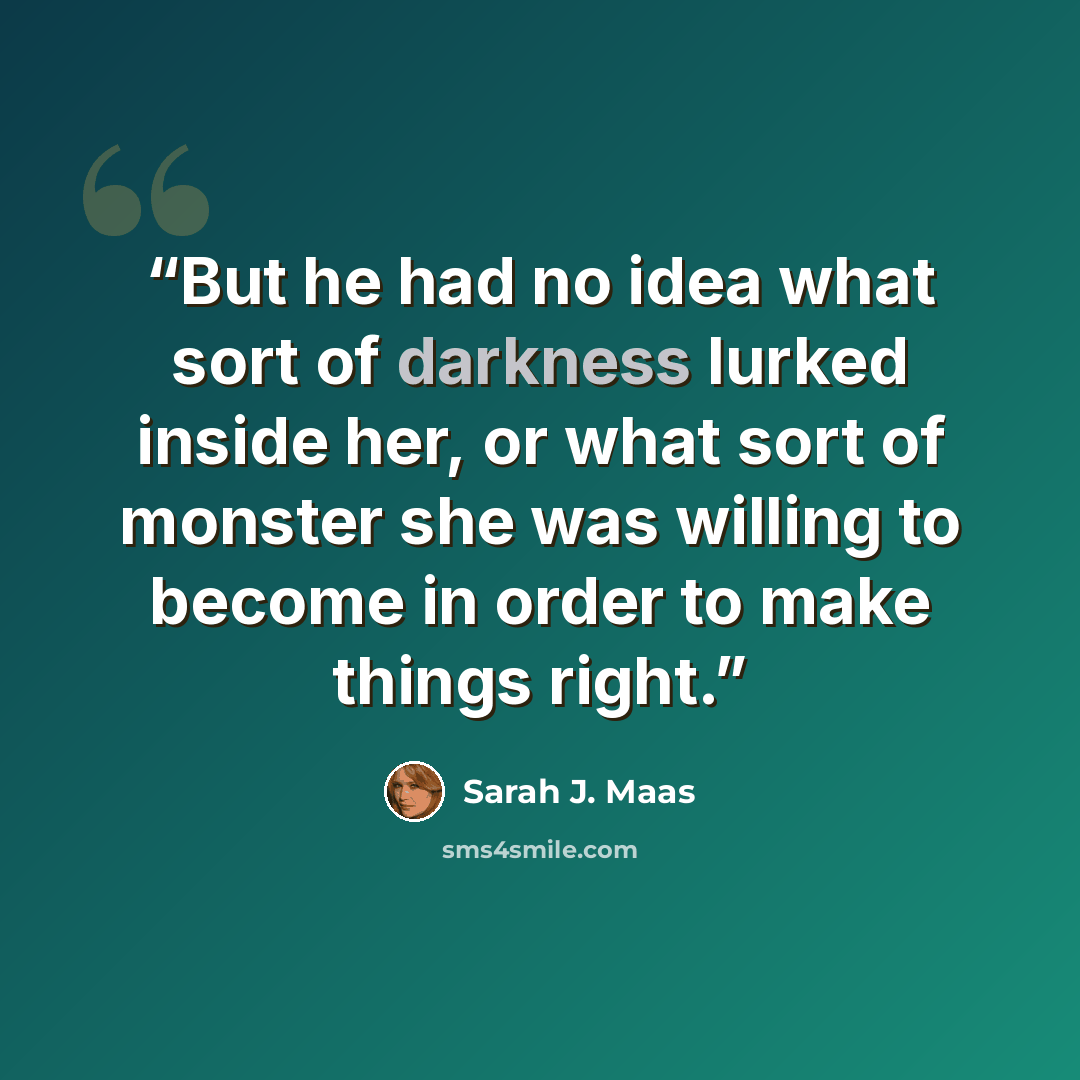 “But he had no idea what sort of darkness lurked inside her, or what sort of monster she was willing to become in order to make things right.” quote by Sarah J. Maas