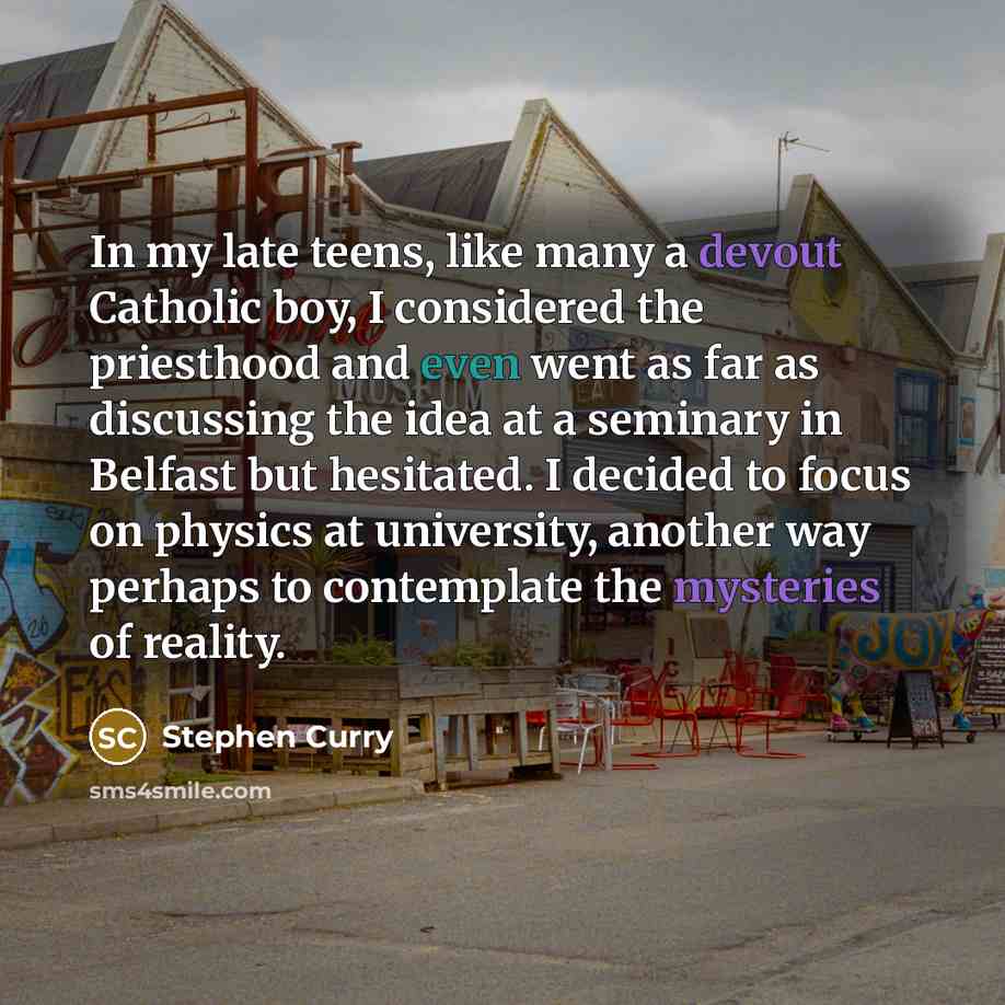 “In my late teens, like many a devout Catholic boy, I considered the priesthood and even went as far as discussing the idea at a seminary in Belfast but hesitated. I decided to focus on physics at university, another way perhaps to contemplate the mysteries of reality.” quote by Stephen Curry