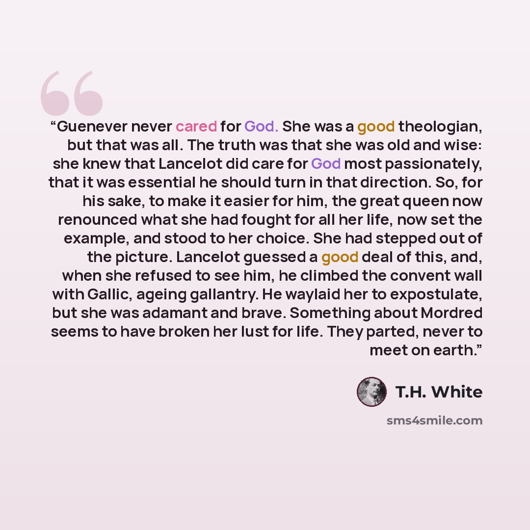 “Guenever never cared for God. She was a good theologian, but that was all. The truth was that she was old and wise: she knew that Lancelot did care for God most passionately, that it was essential he should turn in that direction. So, for his sake, to make it easier for him, the great queen now…” quote by T.H. White