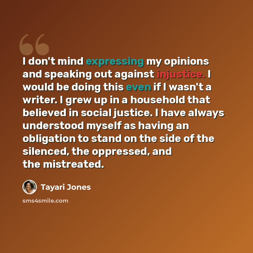 “I don't mind expressing my opinions and speaking out against injustice. I would be doing this even if I wasn't a writer. I grew up in a household that believed in social justice. I have always understood myself as having an obligation to stand on the side of the silenced, the oppressed, and the…” quote by Tayari Jones