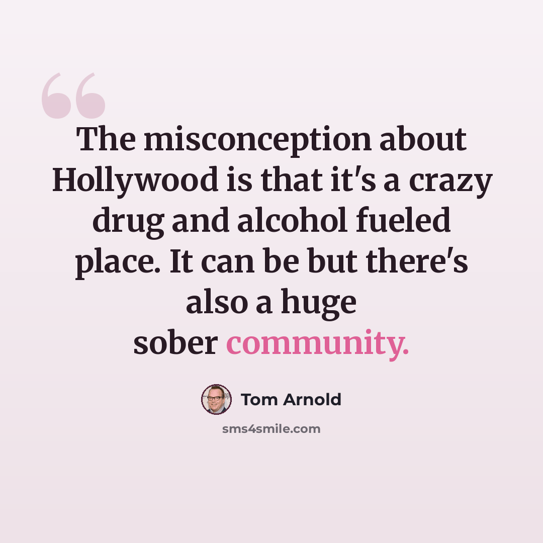 “The misconception about Hollywood is that it's a crazy drug and alcohol fueled place. It can be but there's also a huge sober community.” quote by Tom Arnold