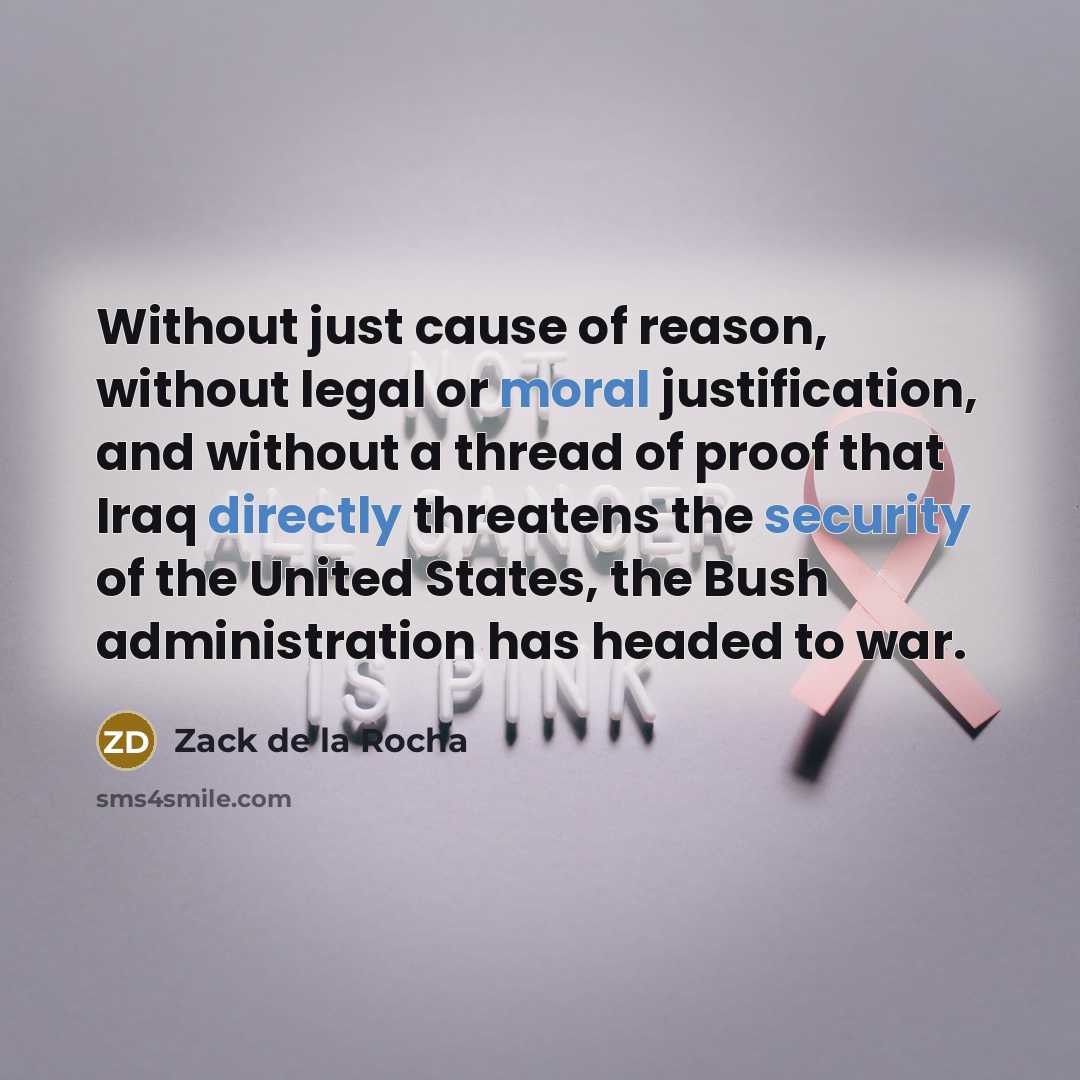 “Without just cause of reason, without legal or moral justification, and without a thread of proof that Iraq directly threatens the security of the United States, the Bush administration has headed to war.” quote by Zack de la Rocha