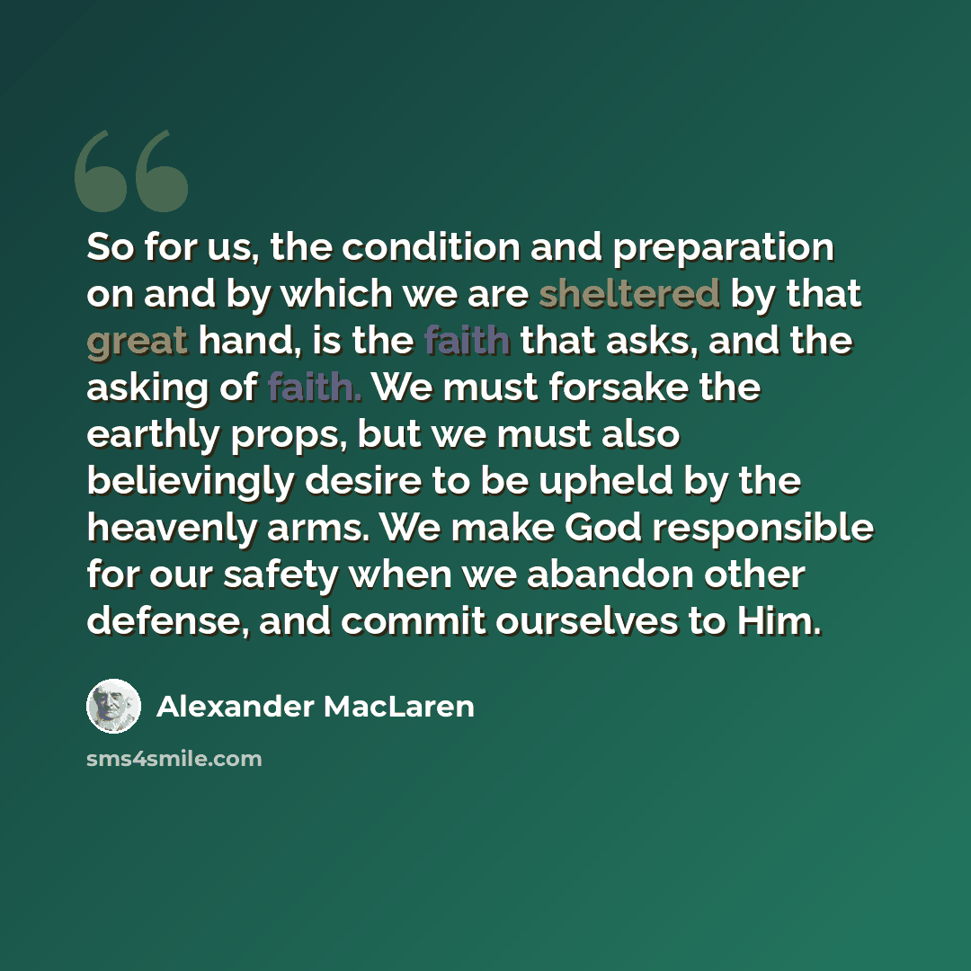 “So for us, the condition and preparation on and by which we are sheltered by that great hand, is the faith that asks, and the asking of faith. We must forsake the earthly props, but we must also believingly desire to be upheld by the heavenly arms. We make God responsible for our safety when we…” quote by Alexander MacLaren