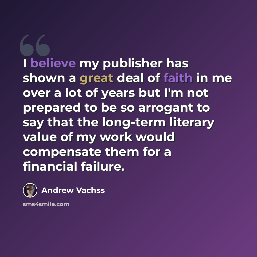 “I believe my publisher has shown a great deal of faith in me over a lot of years but I'm not prepared to be so arrogant to say that the long-term literary value of my work would compensate them for a financial failure.” quote by Andrew Vachss