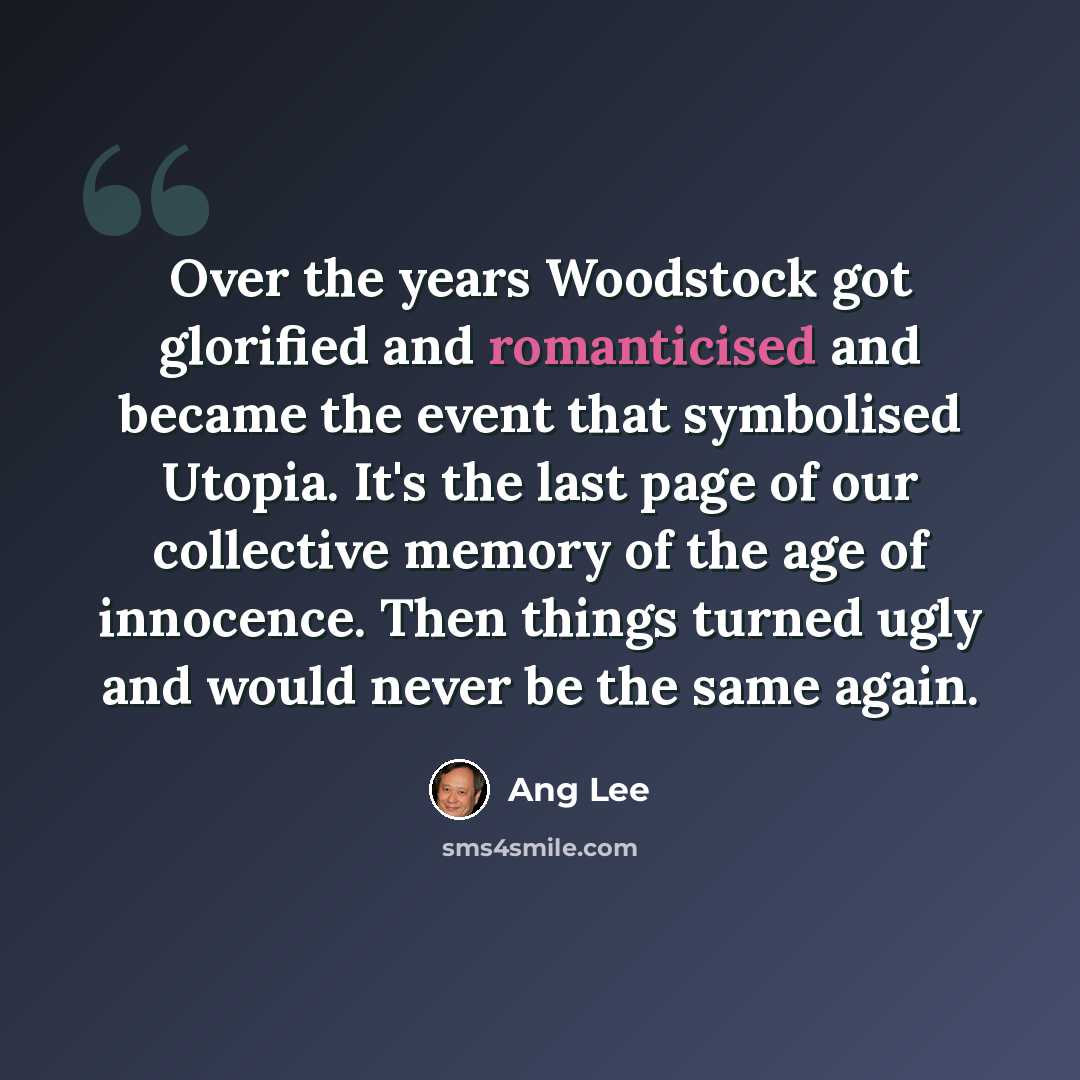 “Over the years Woodstock got glorified and romanticised and became the event that symbolised Utopia. It's the last page of our collective memory of the age of innocence. Then things turned ugly and would never be the same again.” quote by Ang Lee