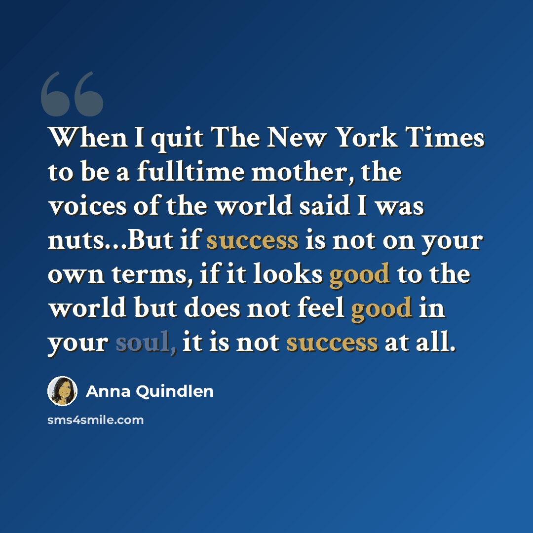 “When I quit The New York Times to be a fulltime mother, the voices of the world said I was nuts…But if success is not on your own terms, if it looks good to the world but does not feel good in your soul, it is not success at all.” quote by Anna Quindlen
