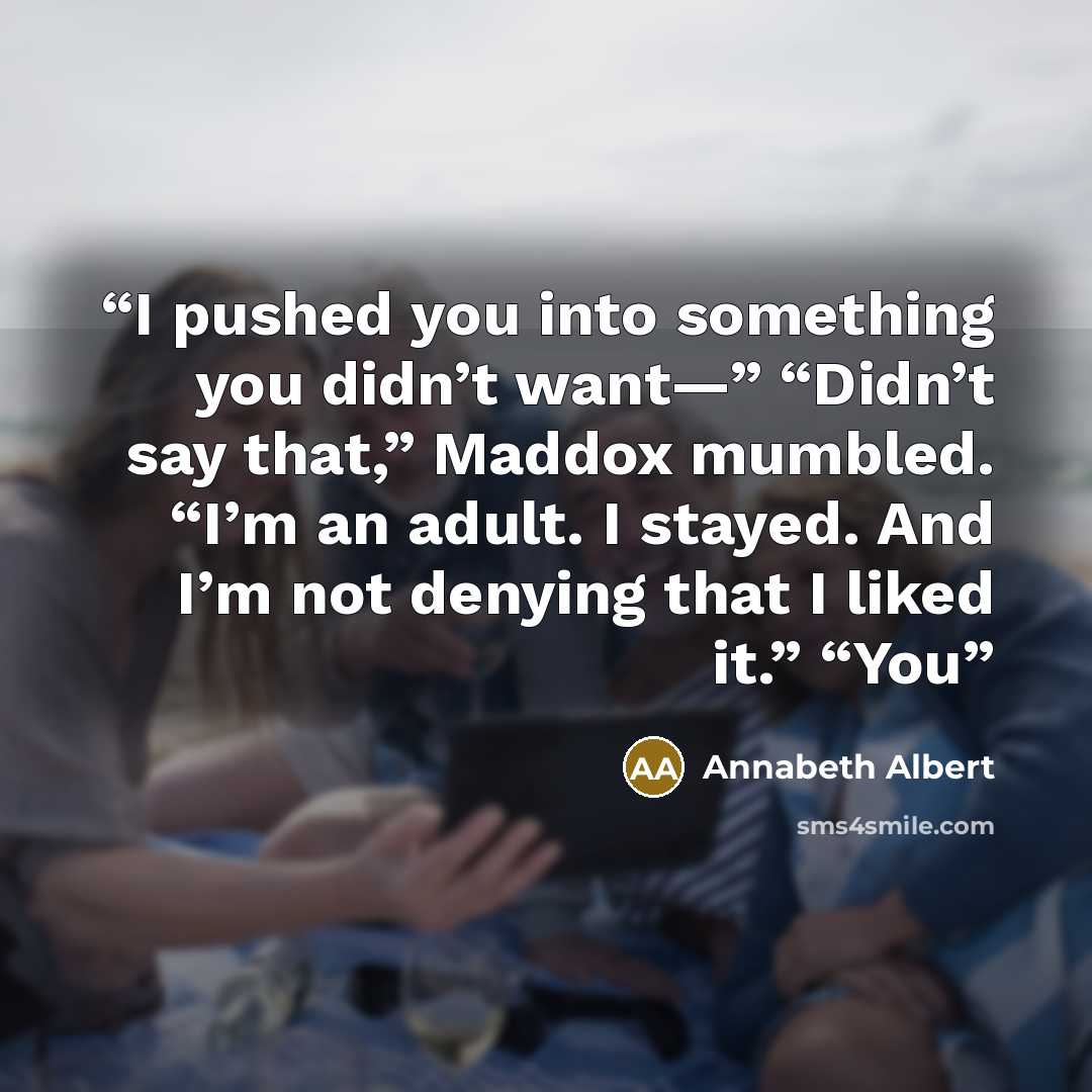 “I pushed you into something you didn’t want—” “Didn’t say that,” Maddox mumbled. “I’m an adult. I stayed. And I’m not denying that I liked it.” “You” quote by Annabeth Albert