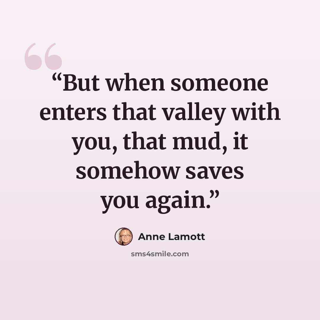 “But when someone enters that valley with you, that mud, it somehow saves you again.” quote by Anne Lamott