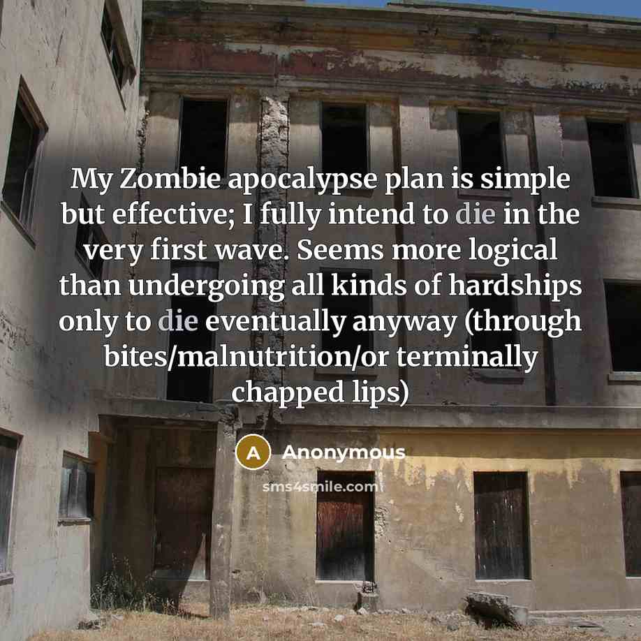 “My Zombie apocalypse plan is simple but effective; I fully intend to die in the very first wave. Seems more logical than undergoing all kinds of hardships only to die eventually anyway (through bites/malnutrition/or terminally chapped lips)” quote by Anonymous