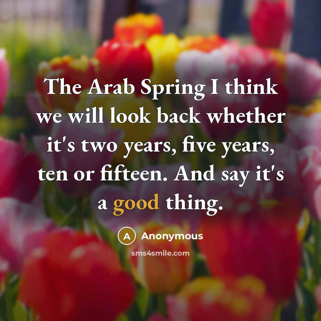 “The Arab Spring I think we will look back whether it's two years, five years, ten or fifteen. And say it's a good thing.” quote by Anonymous