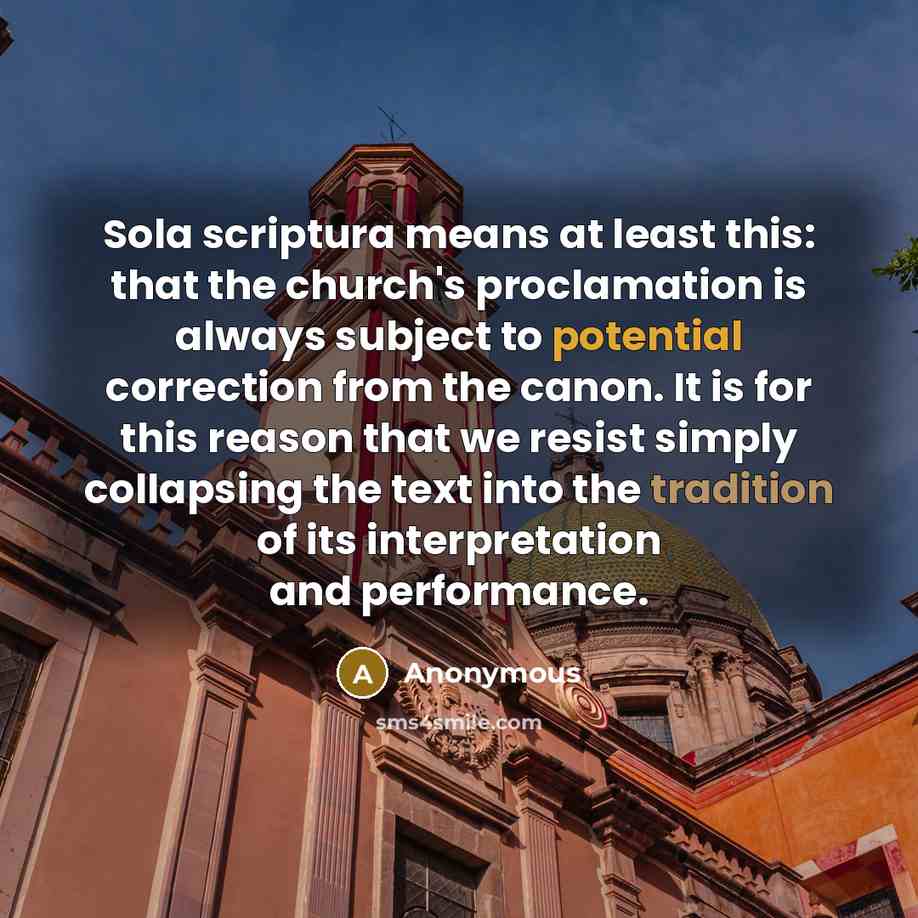 “Sola scriptura means at least this: that the church's proclamation is always subject to potential correction from the canon. It is for this reason that we resist simply collapsing the text into the tradition of its interpretation and performance.” quote by Anonymous