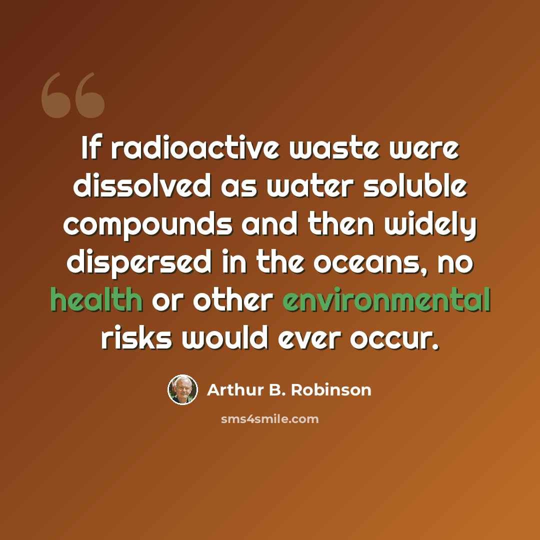 “If radioactive waste were dissolved as water soluble compounds and then widely dispersed in the oceans, no health or other environmental risks would ever occur.” quote by Arthur B. Robinson