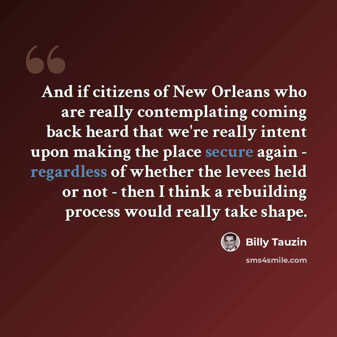 “And if citizens of New Orleans who are really contemplating coming back heard that we're really intent upon making the place secure again - regardless of whether the levees held or not - then I think a rebuilding process would really take shape.” quote by Billy Tauzin