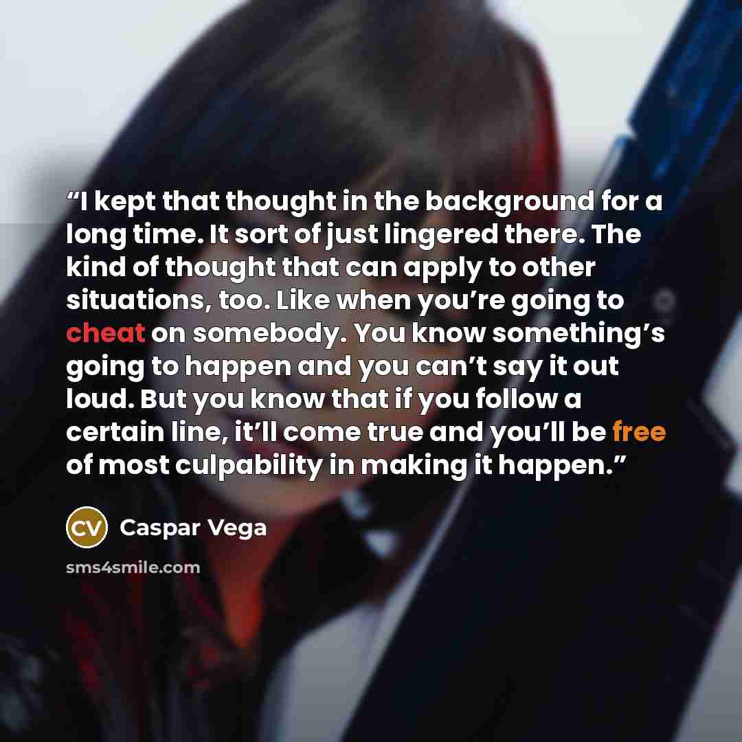 “I kept that thought in the background for a long time. It sort of just lingered there. The kind of thought that can apply to other situations, too. Like when you’re going to cheat on somebody. You know something’s going to happen and you can’t say it out loud. But you know that if you follow a…” quote by Caspar Vega