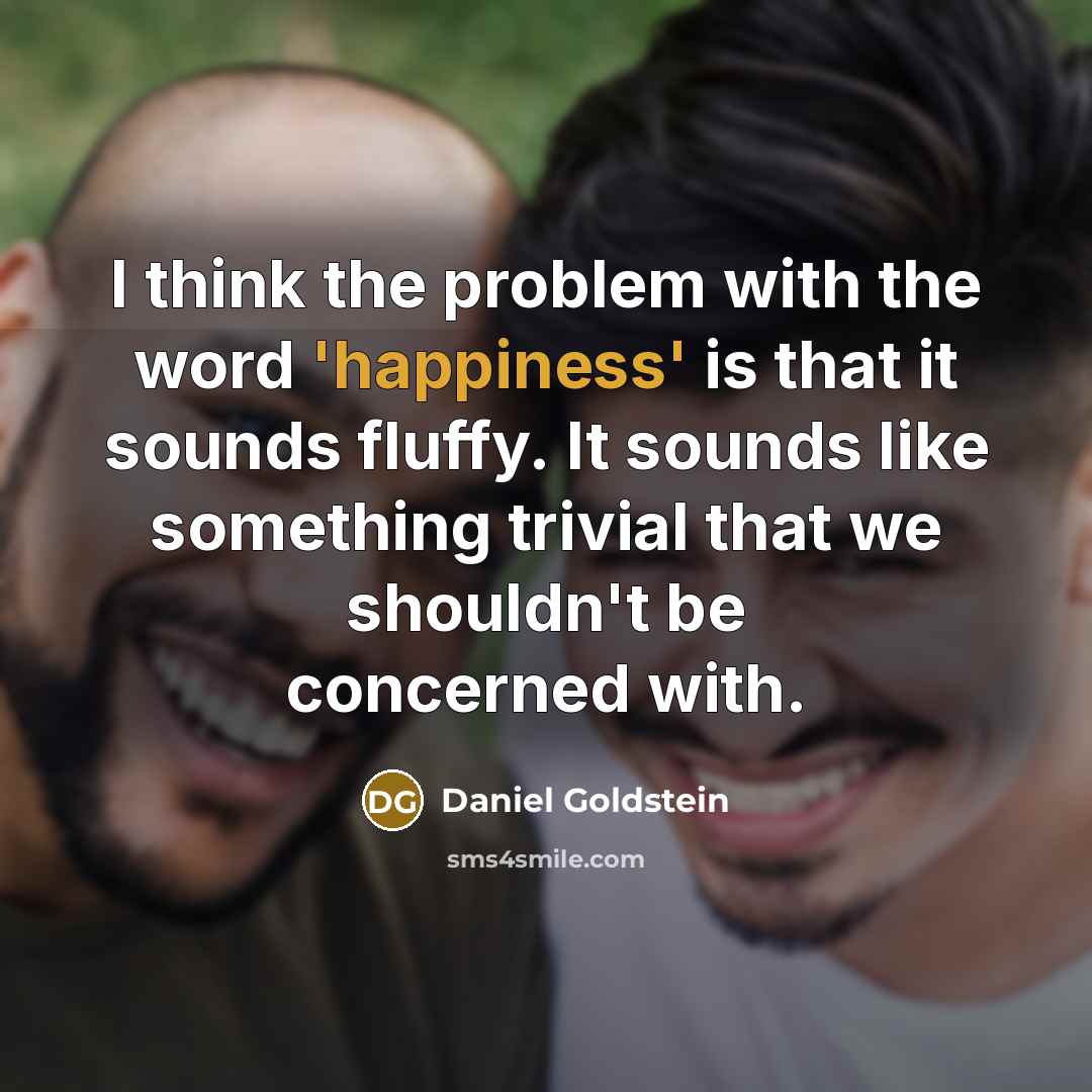 “I think the problem with the word 'happiness' is that it sounds fluffy. It sounds like something trivial that we shouldn't be concerned with.” quote by Daniel Goldstein