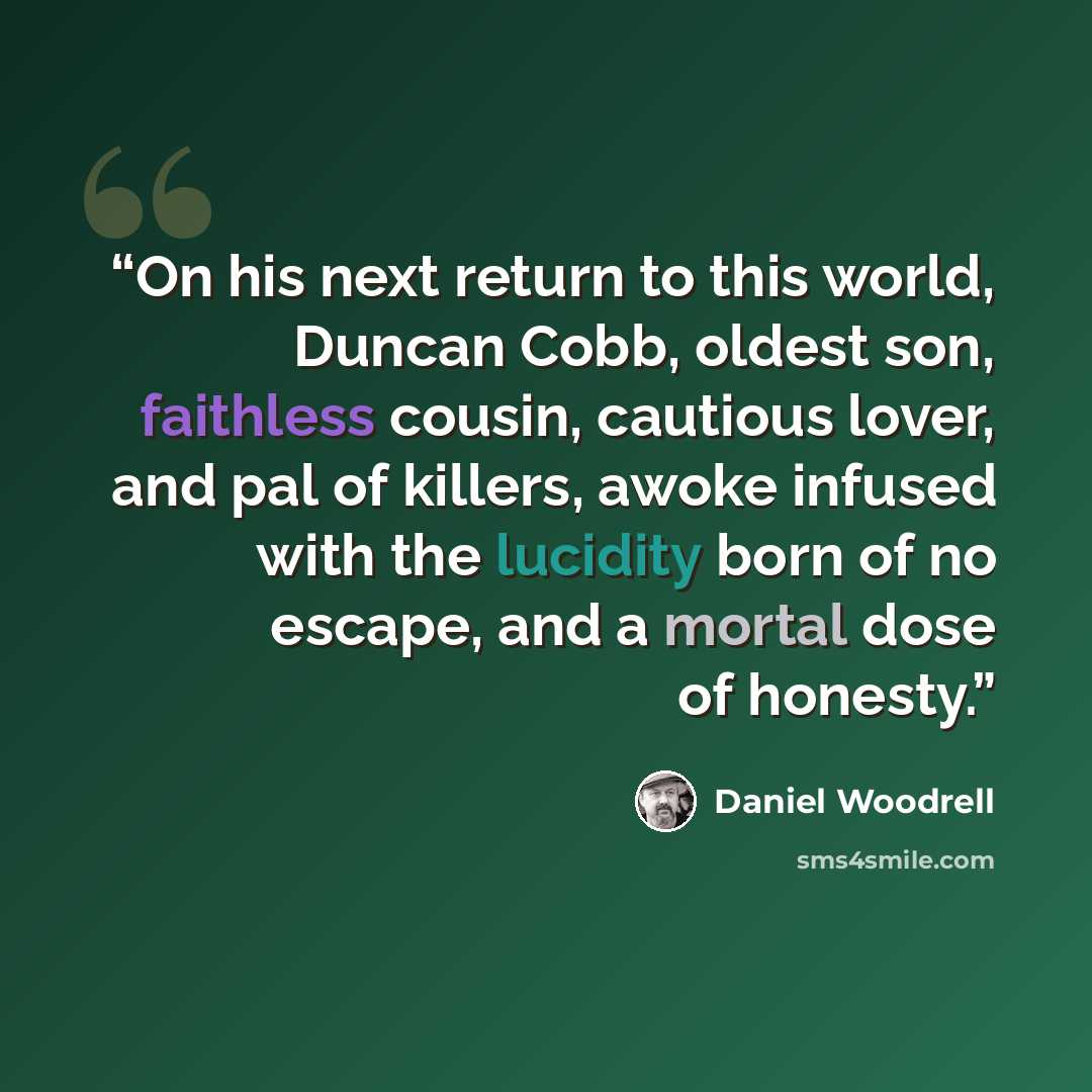 “On his next return to this world, Duncan Cobb, oldest son, faithless cousin, cautious lover, and pal of killers, awoke infused with the lucidity born of no escape, and a mortal dose of honesty.” quote by Daniel Woodrell