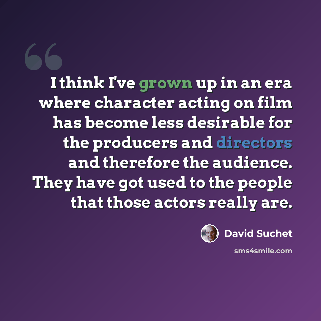 “I think I've grown up in an era where character acting on film has become less desirable for the producers and directors and therefore the audience. They have got used to the people that those actors really are.” quote by David Suchet