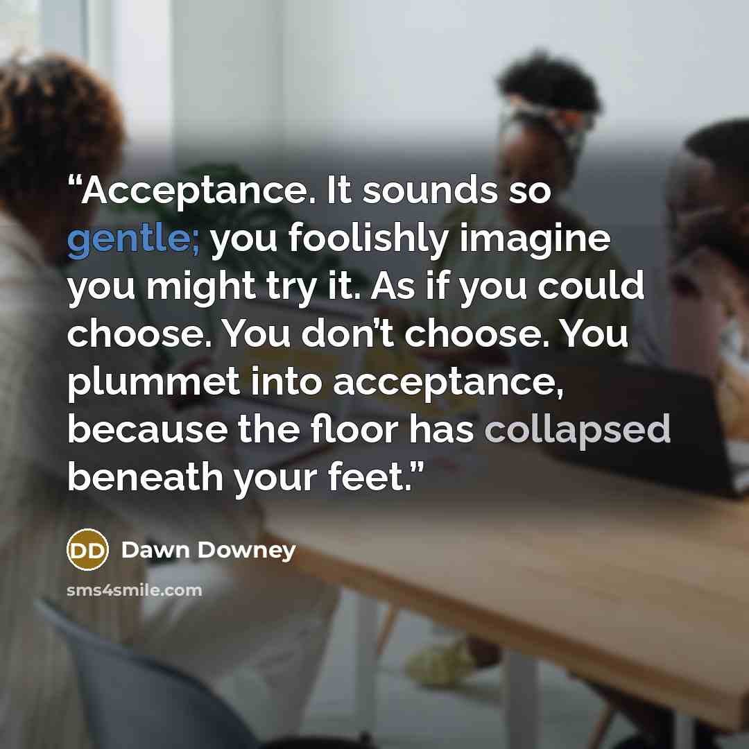 “Acceptance. It sounds so gentle; you foolishly imagine you might try it. As if you could choose. You don’t choose. You plummet into acceptance, because the floor has collapsed beneath your feet.” quote by Dawn Downey