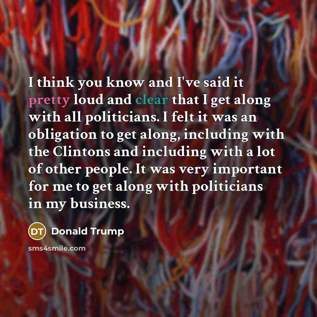 “I think you know and I've said it pretty loud and clear that I get along with all politicians. I felt it was an obligation to get along, including with the Clintons and including with a lot of other people. It was very important for me to get along with politicians in my business.” quote by Donald Trump