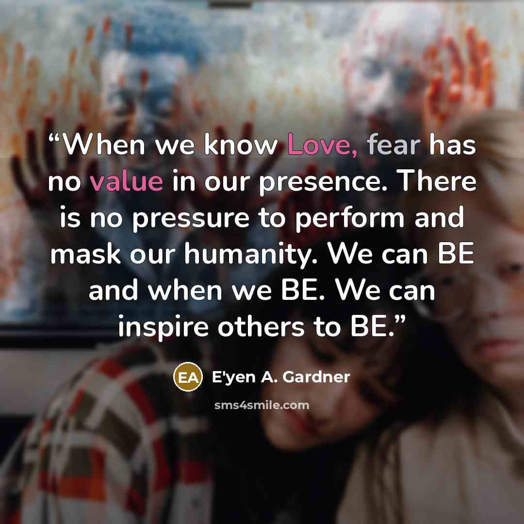 “When we know Love, fear has no value in our presence. There is no pressure to perform and mask our humanity. We can BE and when we BE. We can inspire others to BE.” quote by E'yen A. Gardner