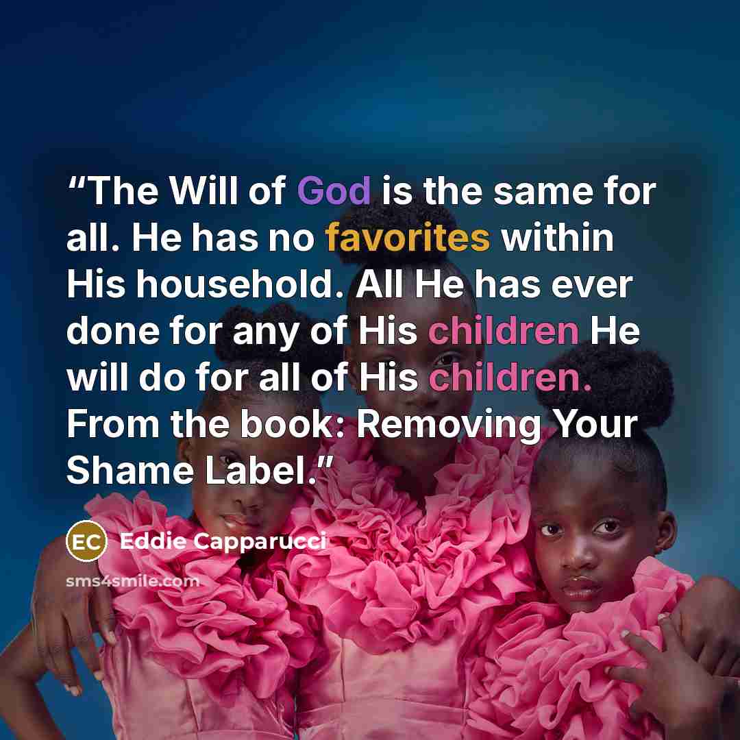 “The Will of God is the same for all. He has no favorites within His household. All He has ever done for any of His children He will do for all of His children. From the book: Removing Your Shame Label.” quote by Eddie Capparucci