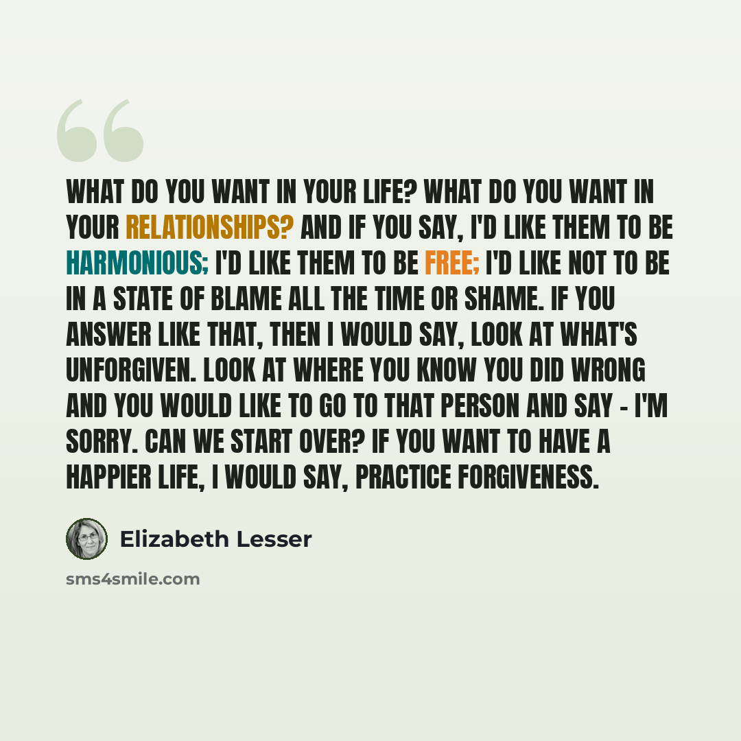 “What do you want in your life? What do you want in your relationships? And if you say, I'd like them to be harmonious; I'd like them to be free; I'd like not to be in a state of blame all the time or shame. If you answer like that, then I would say, look at what's unforgiven. Look at where you…” quote by Elizabeth Lesser