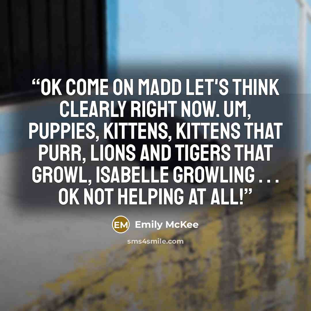 “Ok come on Madd let's think clearly right now. Um, puppies, kittens, kittens that purr, lions and tigers that growl, Isabelle growling . . . Ok not helping at all!” quote by Emily McKee