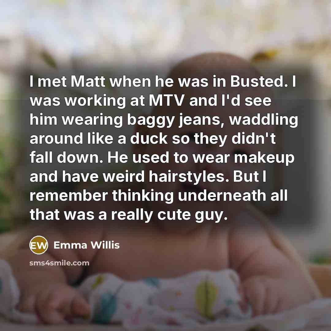 “I met Matt when he was in Busted. I was working at MTV and I'd see him wearing baggy jeans, waddling around like a duck so they didn't fall down. He used to wear makeup and have weird hairstyles. But I remember thinking underneath all that was a really cute guy.” quote by Emma Willis