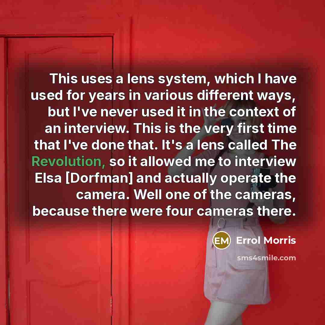 “This uses a lens system, which I have used for years in various different ways, but I've never used it in the context of an interview. This is the very first time that I've done that. It's a lens called The Revolution, so it allowed me to interview Elsa [Dorfman] and actually operate the camera…” quote by Errol Morris