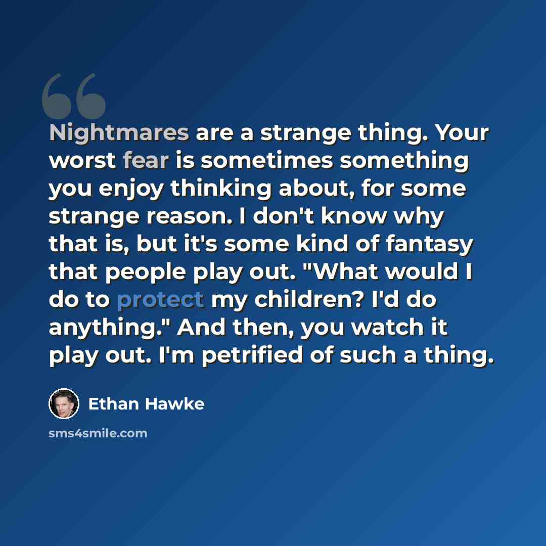 “Nightmares are a strange thing. Your worst fear is sometimes something you enjoy thinking about, for some strange reason. I don't know why that is, but it's some kind of fantasy that people play out. "What would I do to protect my children? I'd do anything." And then, you watch it play out. I'm…” quote by Ethan Hawke