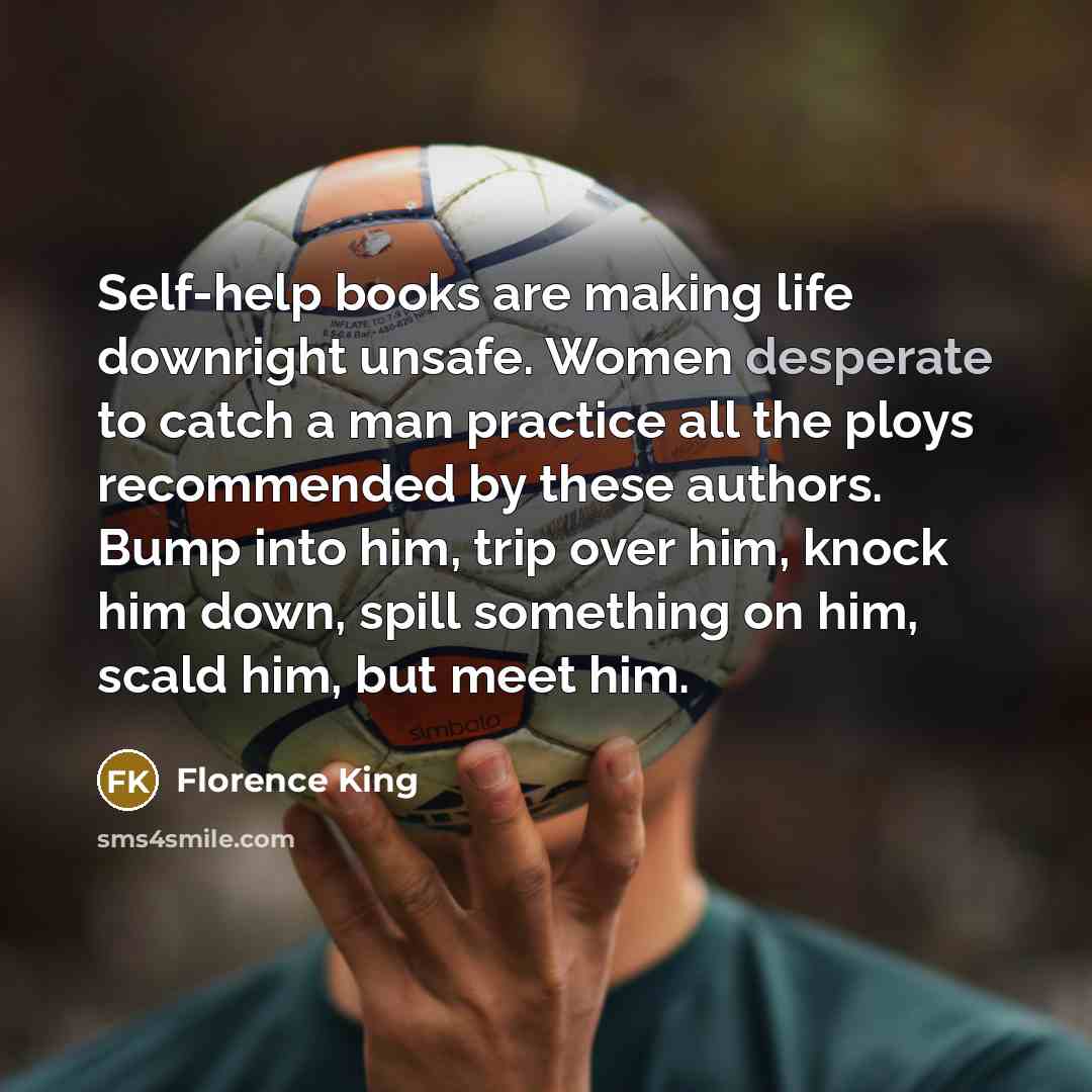 “Self-help books are making life downright unsafe. Women desperate to catch a man practice all the ploys recommended by these authors. Bump into him, trip over him, knock him down, spill something on him, scald him, but meet him.” quote by Florence King