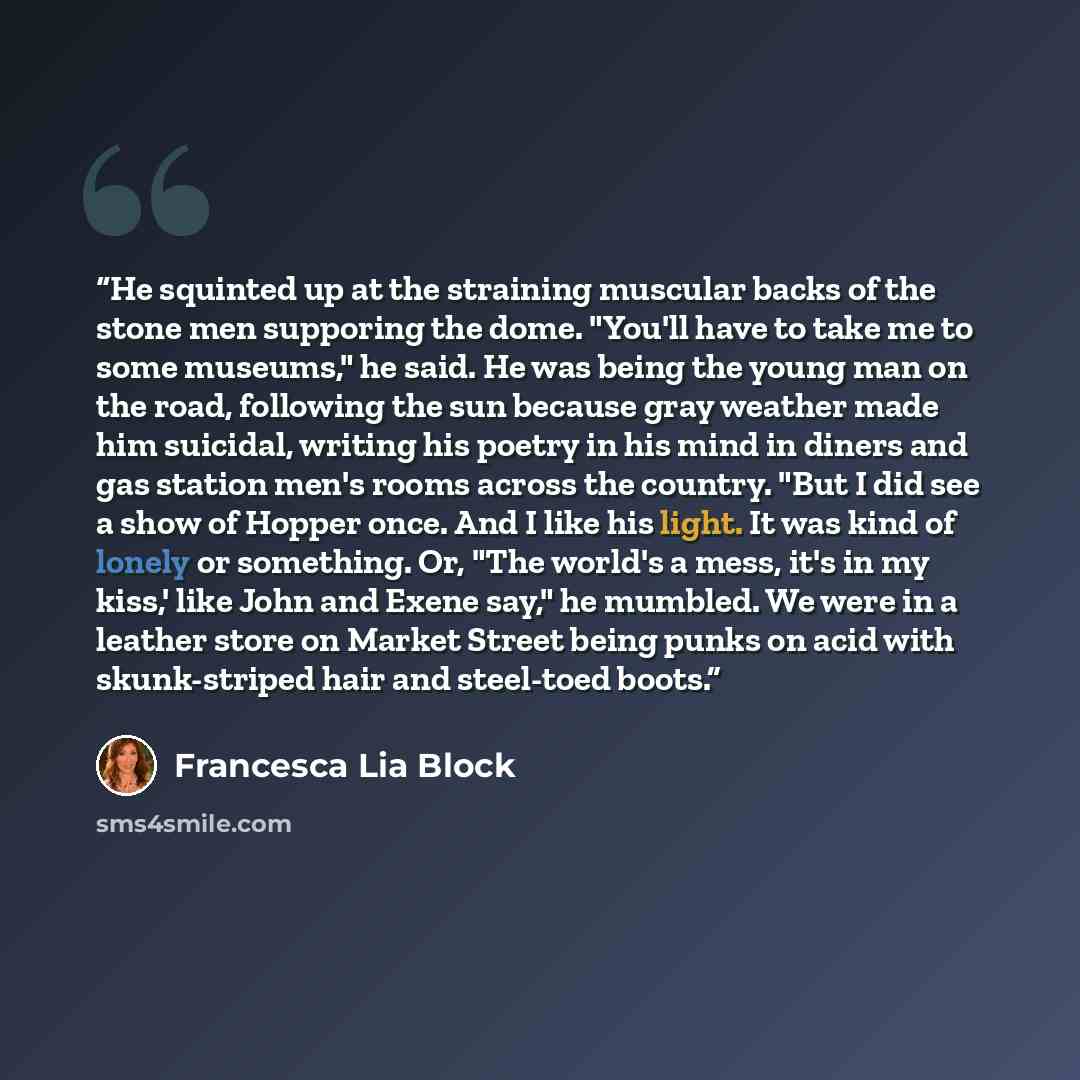 “He squinted up at the straining muscular backs of the stone men supporing the dome. "You'll have to take me to some museums," he said. He was being the young man on the road, following the sun because gray weather made him suicidal, writing his poetry in his mind in diners and gas station men's…” quote by Francesca Lia Block