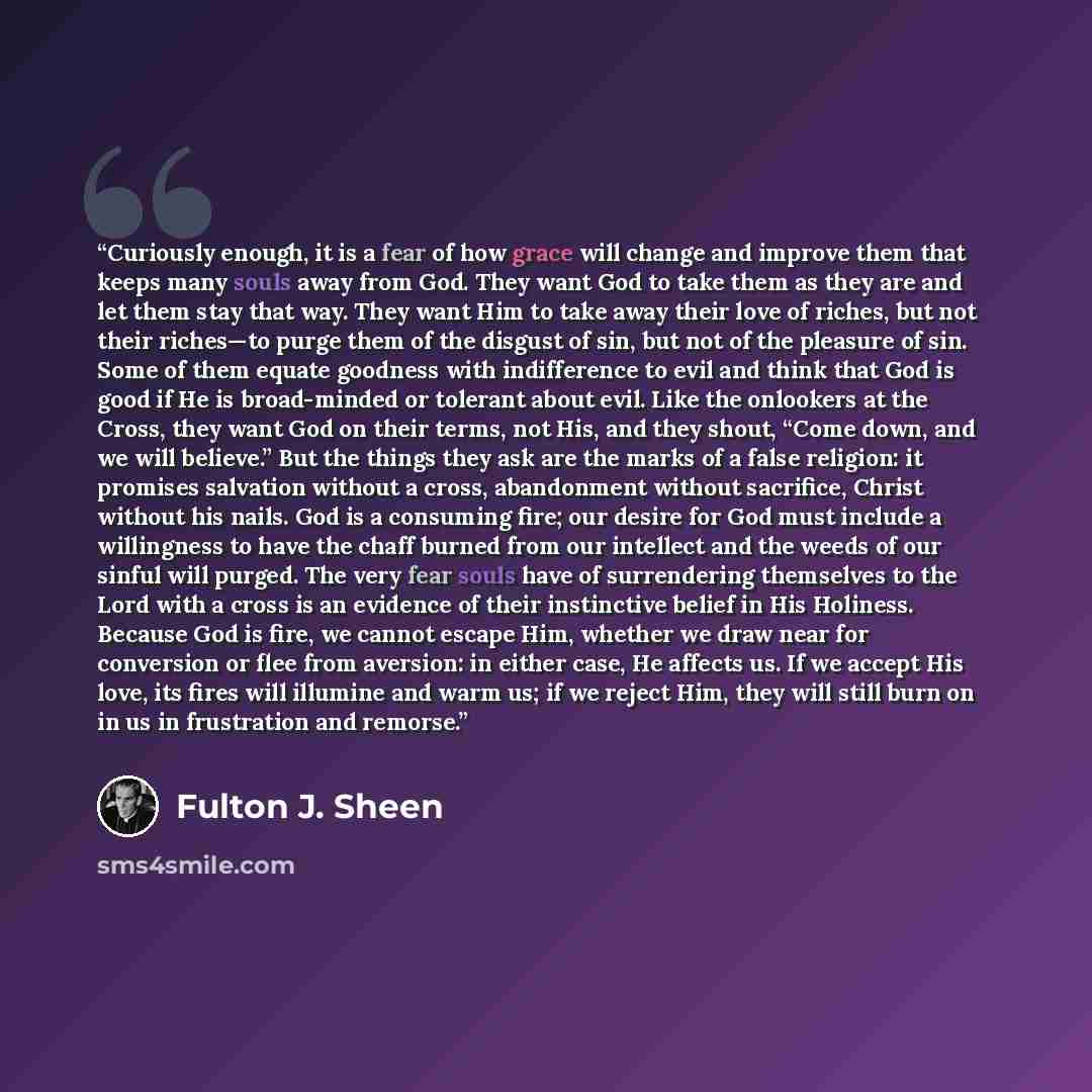 “Curiously enough, it is a fear of how grace will change and improve them that keeps many souls away from God. They want God to take them as they are and let them stay that way. They want Him to take away their love of riches, but not their riches—to purge them of the disgust of sin, but not of the…” quote by Fulton J. Sheen
