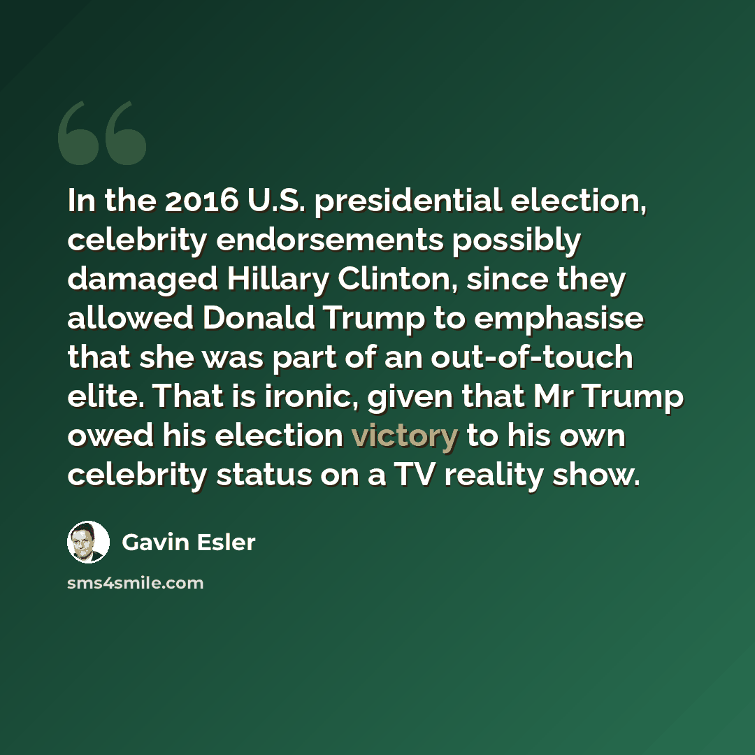 “In the 2016 U.S. presidential election, celebrity endorsements possibly damaged Hillary Clinton, since they allowed Donald Trump to emphasise that she was part of an out-of-touch elite. That is ironic, given that Mr Trump owed his election victory to his own celebrity status on a TV reality show.” quote by Gavin Esler