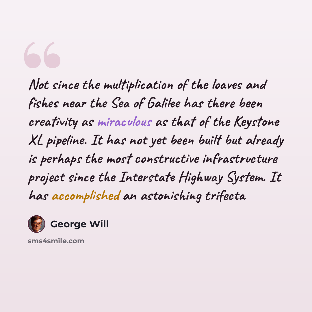 “Not since the multiplication of the loaves and fishes near the Sea of Galilee has there been creativity as miraculous as that of the Keystone XL pipeline. It has not yet been built but already is perhaps the most constructive infrastructure project since the Interstate Highway System. It has…” quote by George Will