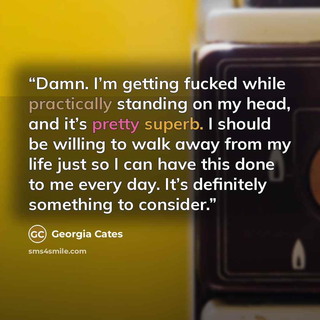 “Damn. I’m getting fucked while practically standing on my head, and it’s pretty superb. I should be willing to walk away from my life just so I can have this done to me every day. It’s definitely something to consider.” quote by Georgia Cates