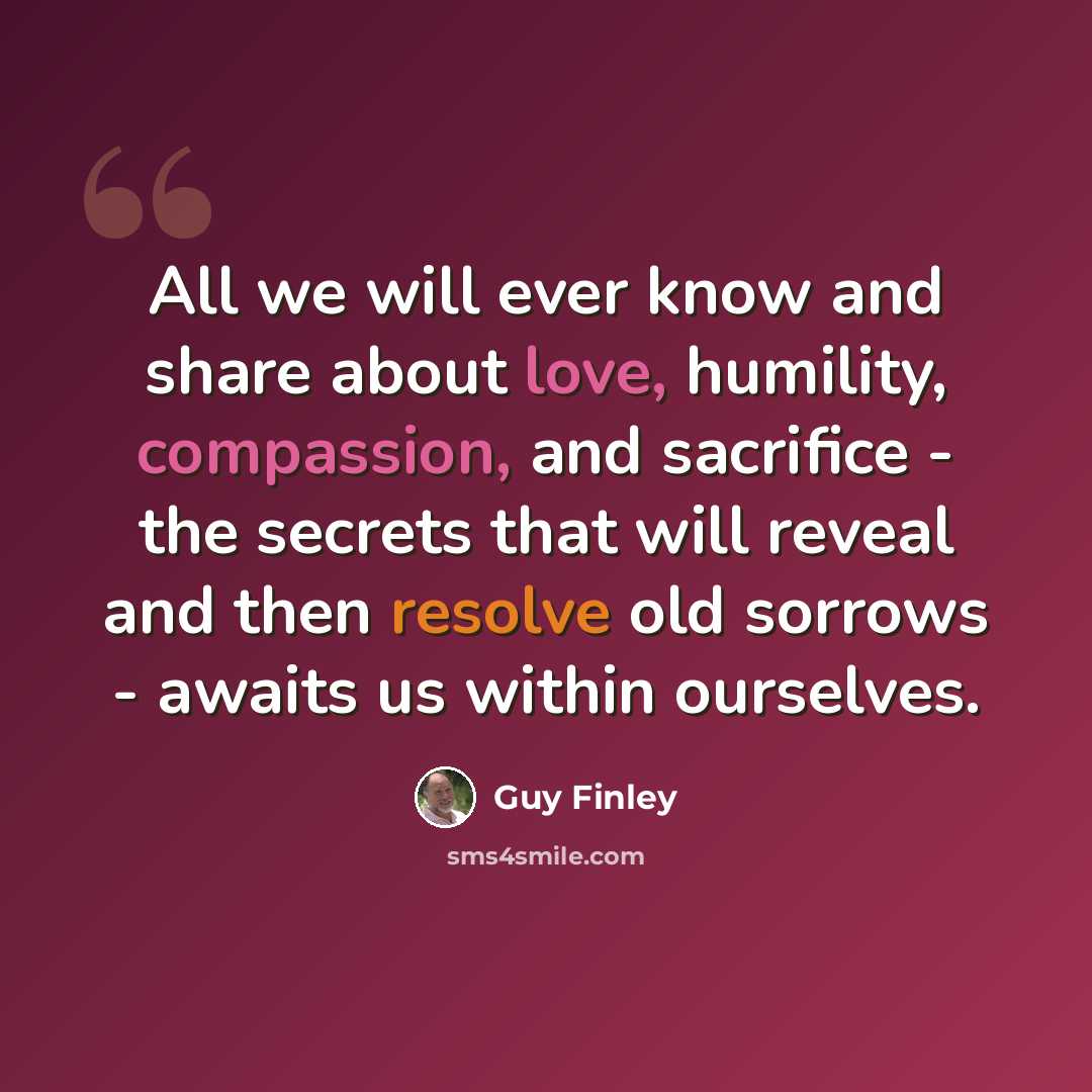 “All we will ever know and share about love, humility, compassion, and sacrifice - the secrets that will reveal and then resolve old sorrows - awaits us within ourselves.” quote by Guy Finley