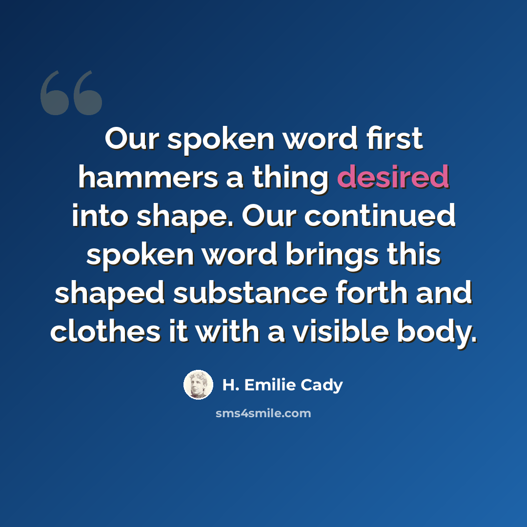 “Our spoken word first hammers a thing desired into shape. Our continued spoken word brings this shaped substance forth and clothes it with a visible body.” quote by H. Emilie Cady