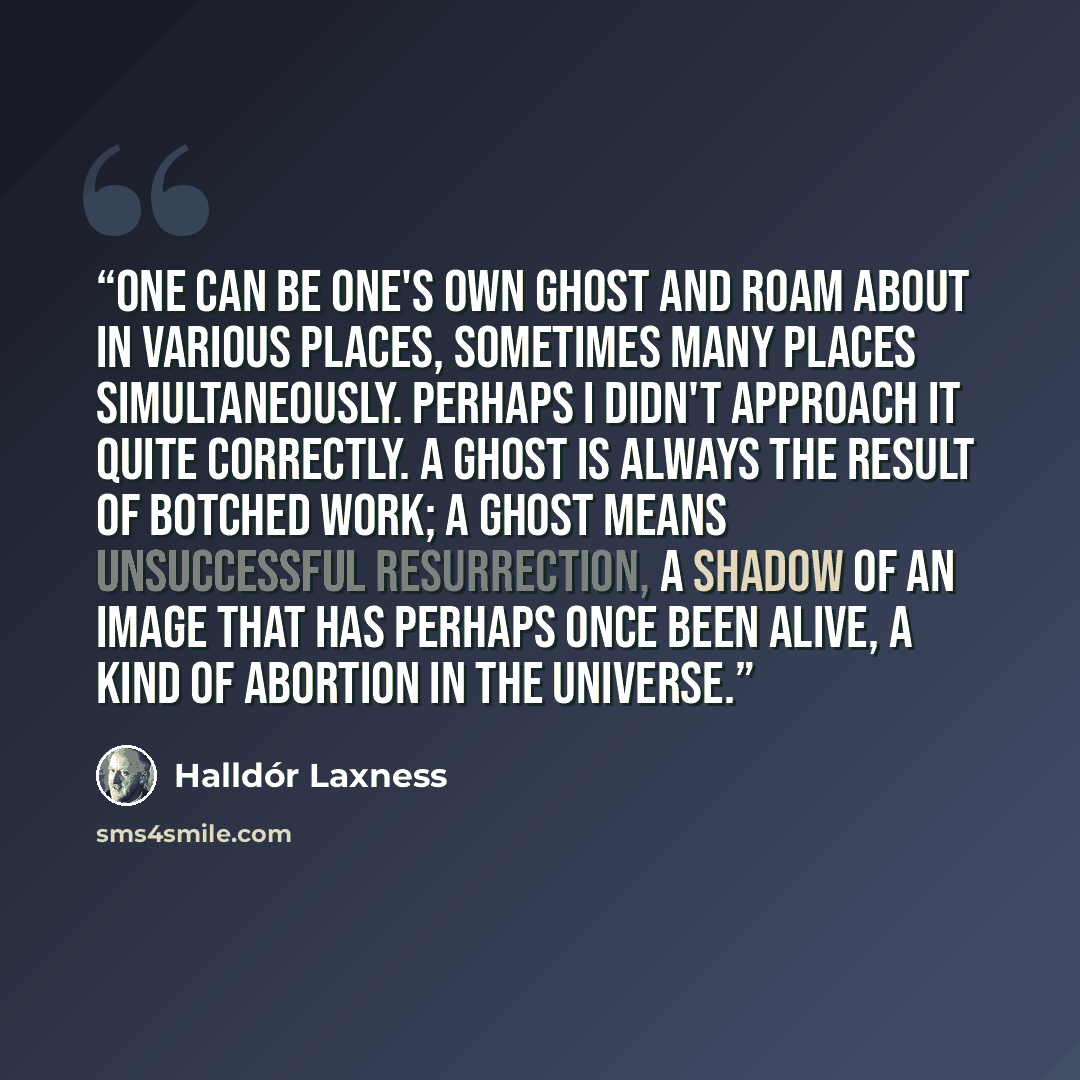 “One can be one's own ghost and roam about in various places, sometimes many places simultaneously. Perhaps I didn't approach it quite correctly. A ghost is always the result of botched work; a ghost means unsuccessful resurrection, a shadow of an image that has perhaps once been alive, a kind of…” quote by Halldor Laxness