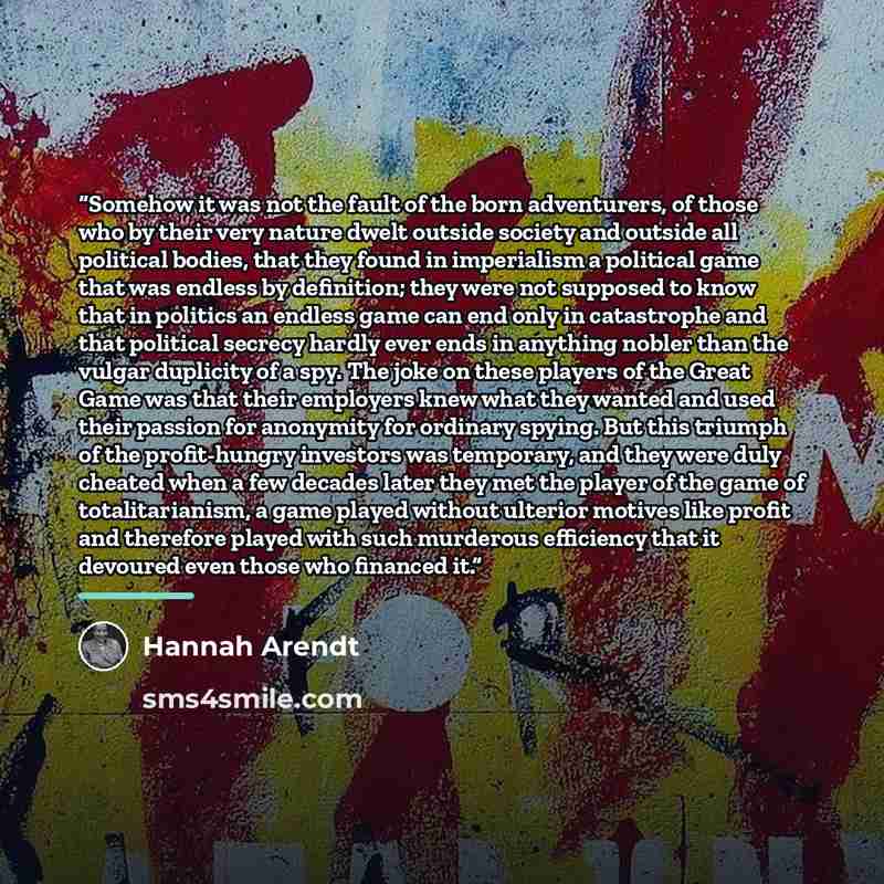 “Somehow it was not the fault of the born adventurers, of those who by their very nature dwelt outside society and outside all political bodies, that they found in imperialism a political game that was endless by definition; they were not supposed to know that in politics an endless game can end…” quote by Hannah Arendt
