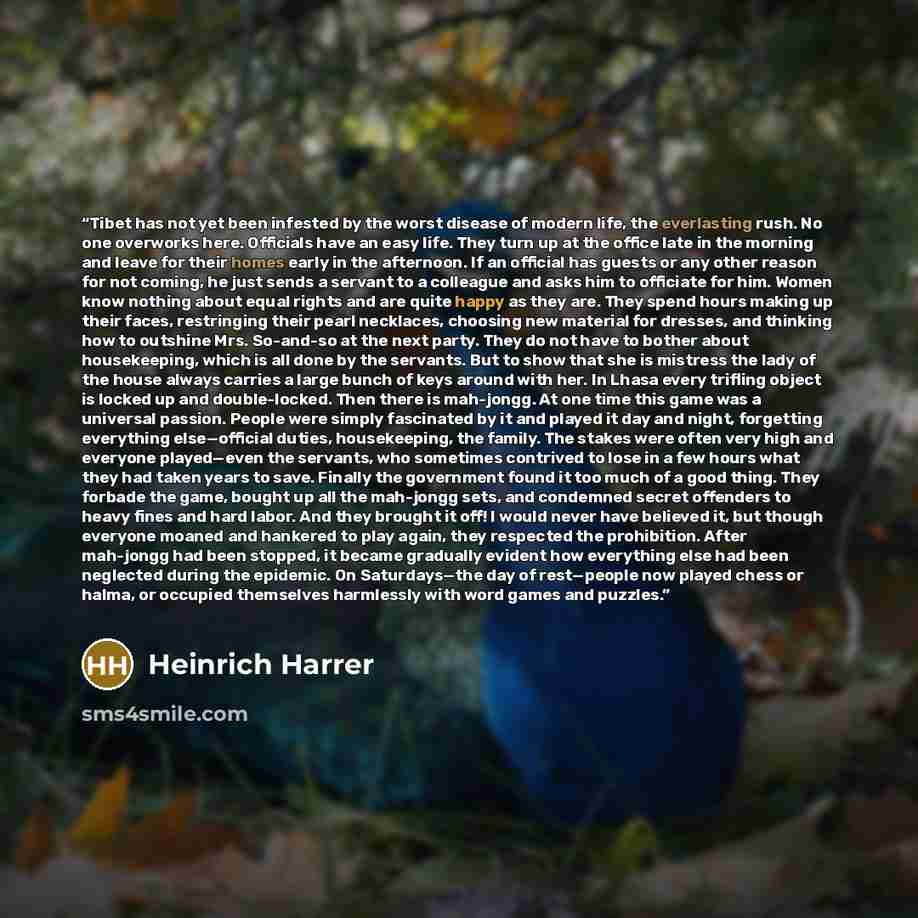 “Tibet has not yet been infested by the worst disease of modern life, the everlasting rush. No one overworks here. Officials have an easy life. They turn up at the office late in the morning and leave for their homes early in the afternoon. If an official has guests or any other reason for not…” quote by Heinrich Harrer
